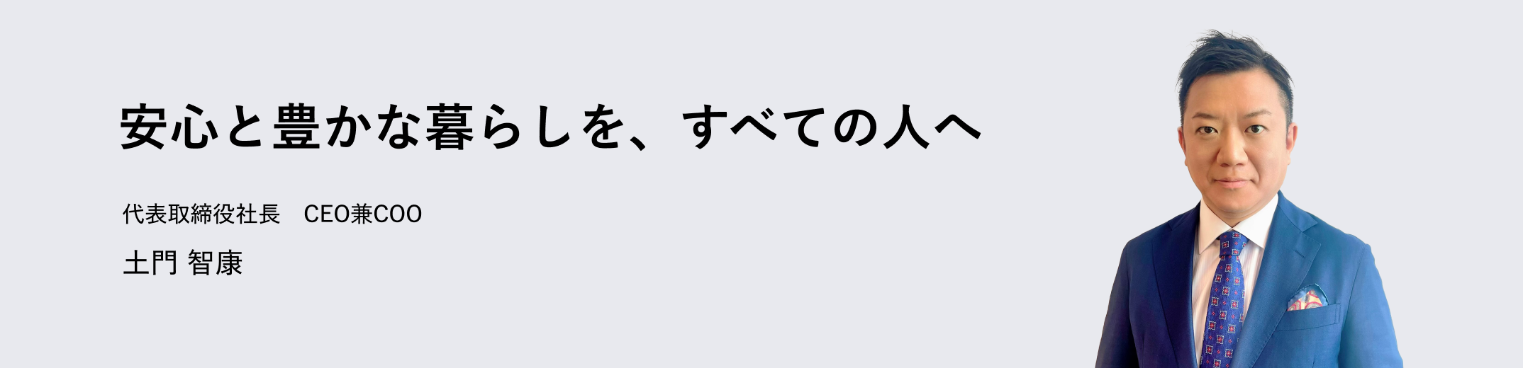 安心と豊かな暮らしを、すべての人へ 代表取締役社長　CEO兼COO 土門 智康